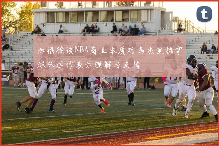 加福德谈NBA商业本质对乌杰里执掌球队运作表示理解与支持