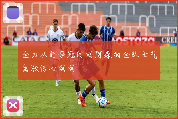 全力以赴争冠时刻阿森纳全队士气高涨信心满满