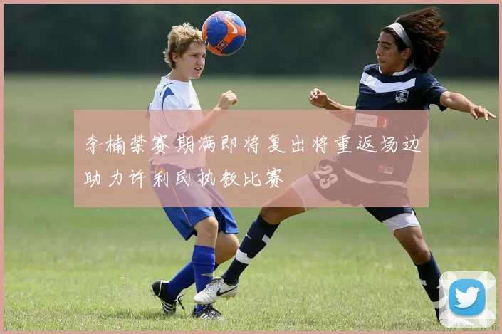 李楠禁赛期满即将复出将重返场边助力许利民执教比赛