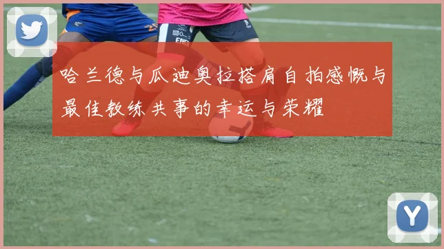 哈兰德与瓜迪奥拉搭肩自拍感慨与最佳教练共事的幸运与荣耀