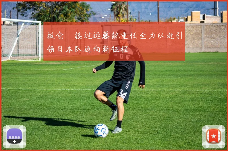 板仓滉接过远藤航重任全力以赴引领日本队迈向新征程
