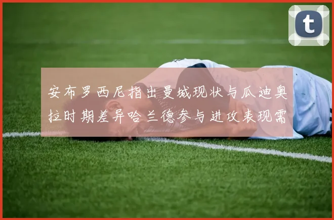安布罗西尼指出曼城现状与瓜迪奥拉时期差异哈兰德参与进攻表现需提升