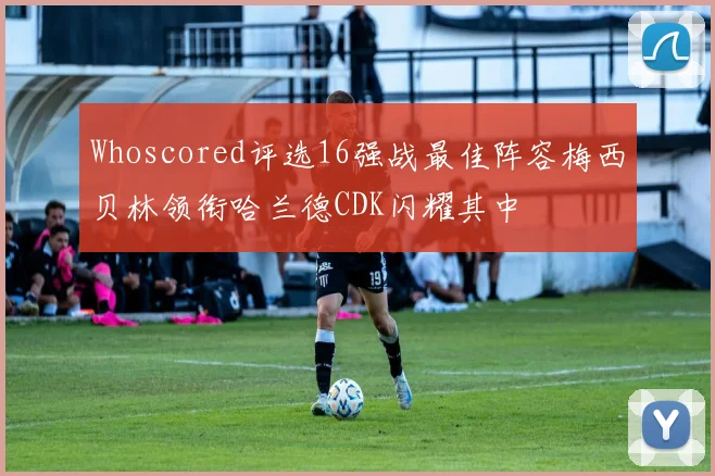 Whoscored评选16强战最佳阵容梅西贝林领衔哈兰德CDK闪耀其中