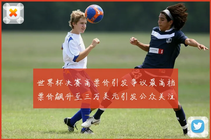 世界杯决赛高票价引发争议最高档票价飙升至三万美元引发公众关注