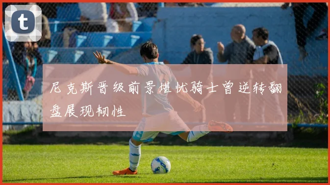 尼克斯晋级前景堪忧骑士曾逆转翻盘展现韧性