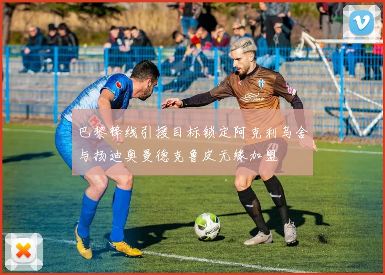 巴黎锋线引援目标锁定阿克利乌舍与扬迪奥曼德克鲁皮无缘加盟