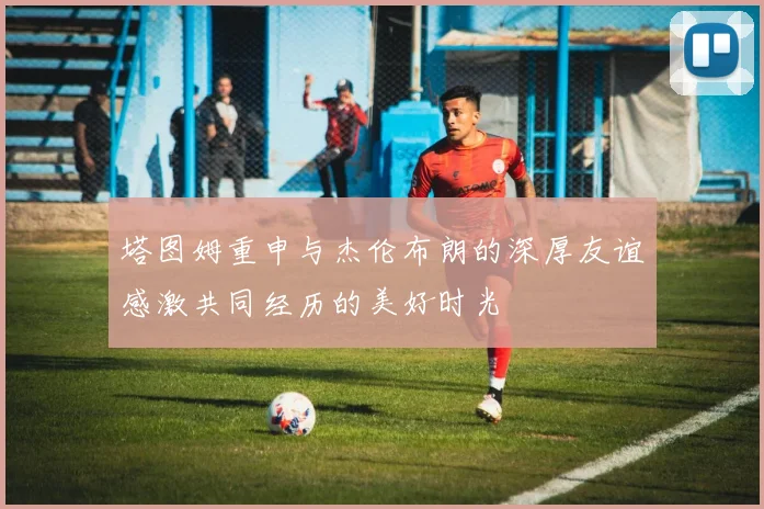 塔图姆重申与杰伦布朗的深厚友谊感激共同经历的美好时光