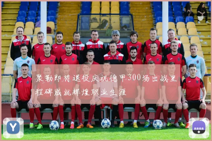 聚勒即将退役庆祝德甲300场出战里程碑成就辉煌职业生涯