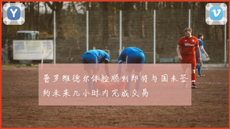 普罗维德尔体检顺利即将与国米签约未来几小时内完成交易
