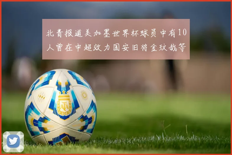 北青报道美加墨世界杯球员中有10人曾在中超效力国安旧将金玟哉等三人入选