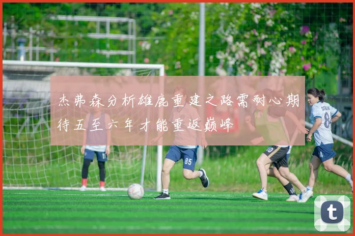杰弗森分析雄鹿重建之路需耐心期待五至六年才能重返巅峰
