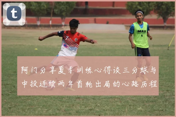 阿门分享夏季训练心得谈三分球与中投连续两年首轮出局的心路历程