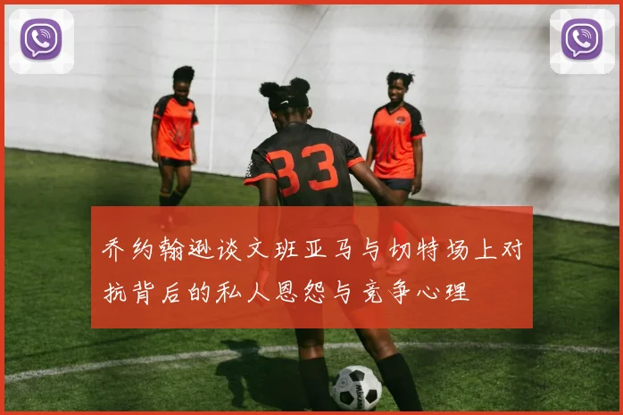乔约翰逊谈文班亚马与切特场上对抗背后的私人恩怨与竞争心理