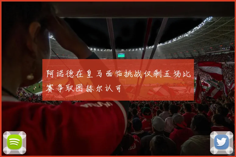 阿诺德在皇马面临挑战仅剩五场比赛争取图赫尔认可