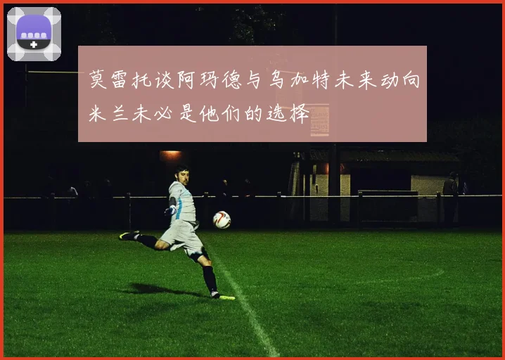 莫雷托谈阿玛德与乌加特未来动向米兰未必是他们的选择