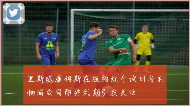 里斯威廉姆斯在纽约红牛试训与利物浦合同即将到期引发关注
