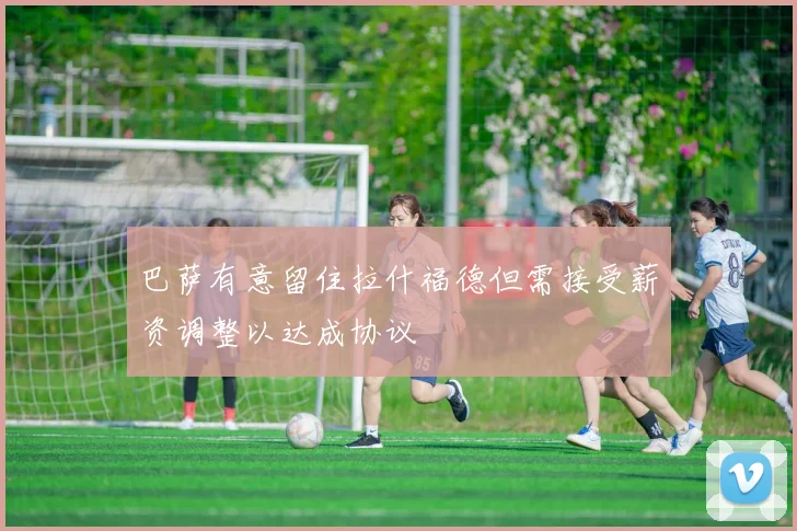 巴萨有意留住拉什福德但需接受薪资调整以达成协议