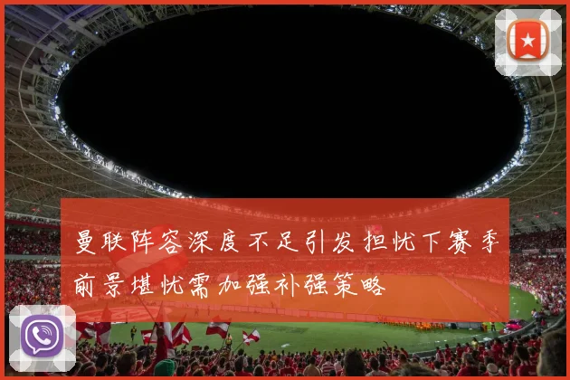 曼联阵容深度不足引发担忧下赛季前景堪忧需加强补强策略
