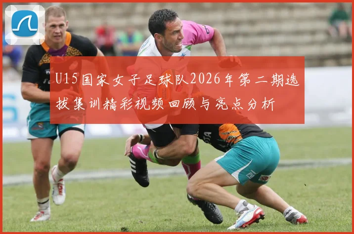 U15国家女子足球队2026年第二期选拔集训精彩视频回顾与亮点分析